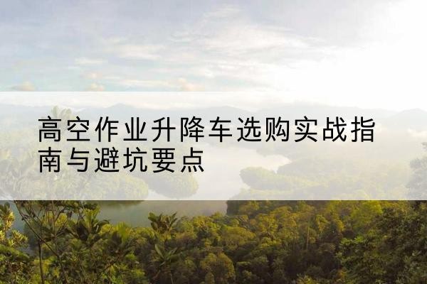 名山升降车怎么选-高空作业升降车选购实战指南与避坑要点