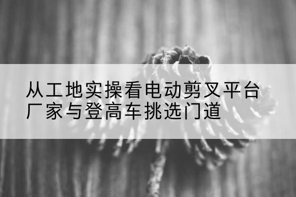 名山电动剪叉升降平台厂家-从工地实操看电动剪叉平台厂家与登高车挑选门道