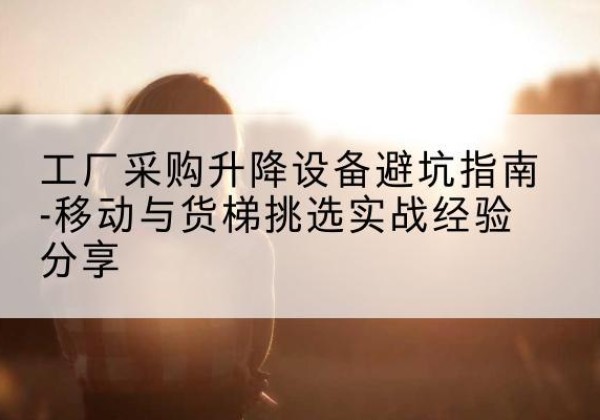 名山移动式升降机怎么选-工厂采购升降设备避坑指南-移动与货梯挑选实战经验分享