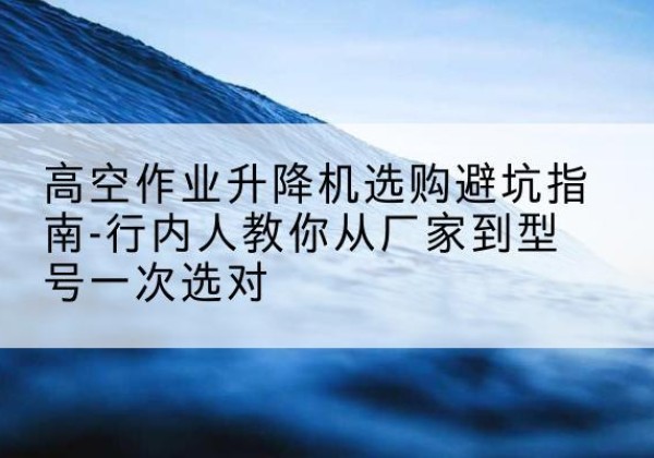 名山升降平台厂家-高空作业升降机选购避坑指南-行内人教你从厂家到型号一次选对