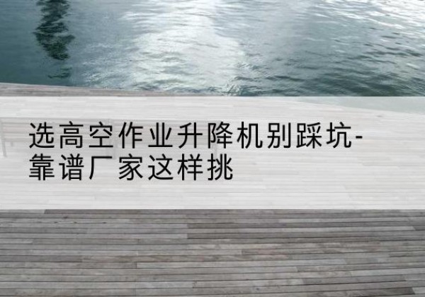 名山剪叉式升降机厂家-选高空作业升降机别踩坑-靠谱厂家这样挑
