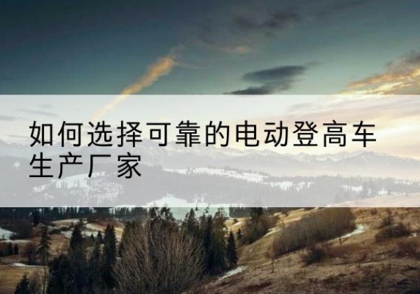 名山电动登高车厂家-如何选择可靠的电动登高车生产厂家