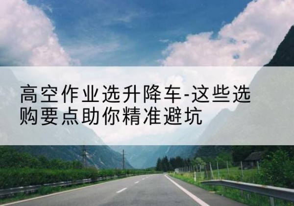 名山升降车厂家-高空作业选升降车-这些选购要点助你*避坑