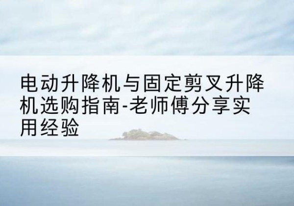 名山电动升降机怎么选-电动升降机与固定剪叉升降机选购指南-老师傅分享实用经验