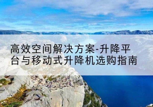 名山升降平台厂家-*空间解决方案-升降平台与移动式升降机选购指南