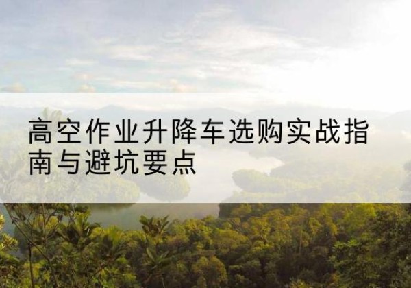 名山升降车怎么选-高空作业升降车选购实战指南与避坑要点