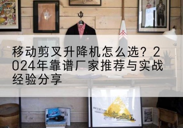 名山升降平台厂家推荐-移动剪叉升降机怎么选？2024年靠谱厂家推荐与实战经验分享