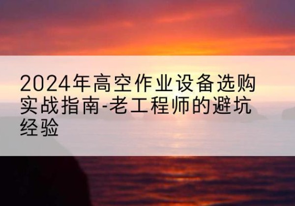 名山高空作业升降机厂家推荐-2024年高空作业设备选购实战指南-老工程师的避坑经验